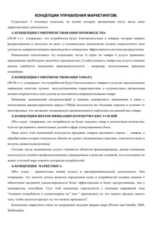 КОНЦЕПЦИИ УПРАВЛЕНИЯ МАРКЕТИНГОМ.
Существует 5 основных подходов, на основе которых организации могут вести свою
маркетинговую деятельность.
1) КОНЦЕПЦИЯ СОВЕРШЕНСТВОВАНИЯ ПРОИЗВОДСТВА
(20-40 г.г.) утверждает, что потребители будут благожелательны к товарам, которые широко
распространены и доступны по цене, а следовательно, руководство должно сосредоточить свои
усилия на совершенствовании производства и повышении эффективности системы распределения.
Рационально использовать эту концепцию, когда 1) спрос на товары и услуги превышает
предложение (необходимо увеличить производство); 2) себестоимость товара или услуги слишком
высока (требуется повышение производительности , например, использование принципа
конвейера).
2) КОНЦЕПЦИЯ СОВЕРШЕНСТВОВАНИЯ ТОВАРА
(40-50 г.г.) утверждает, что потребители будут благосклонны к товарам и услугам, предлагающим
наивысшее качество, лучшие эксплуатационные характеристики, а следовательно, организация
должна сосредоточить свои усилия на постоянном совершенствовании товара.
Например: медицинский инструментарий и шприцы одноразового применения в связи с
интенсивным распространением вируса СПИДа пользуются все большим спросом в отличии от
многоразовых, что заставляет медицинскую промышленность переходить на данный вид товара.
3) КОНЦЕПЦИЯ ИНТЕНСИФИКАЦИИ КОММЕРЧЕСКИХ УСИЛИЙ
(50-е годы) утверждает, что потребители не будут покупать товар в достаточном количестве,
если не предпринять значительных усилий в сфере стимулирования сбыта .
Чаще всего этой концепцией пользуются продавцы товаров пассивного спроса - товаров, о
приобретении которых покупатель обычно не думает (медицинская страховка, очистители воды и
воздуха, жевательная резинка).
Сегодня, когда медицинская услуга становится объектом финансирования, данная концепция
используется лечебно-профилактическими учреждениями в качестве основной, что естественно не
может в полной мере отвечать интересам потребителей.
4) КОНЦЕПЦИЯ МАРКЕТИНГА
(60-е годы) - сравнительно новый подход в предпринимательской деятельности. Она
утверждает, что залогом успеха является определение нужд и потребностей целевых рынков и
обеспечение желаемой удовлетворенности более эффективными и более продуктивными, чем у
конкурентов, способами. Суть этой концепции определяется с помощью выражений типа
“отыщите потребности и удовлетворите их” или “ производите то, что можете продать, вместо
того, чтобы пытаться продать то, что можете произвести”.
Концепцию маркетинга взяли на вооружение ведущие фирмы мира (Procter and Gamble, IBM,
McDonalds).
 