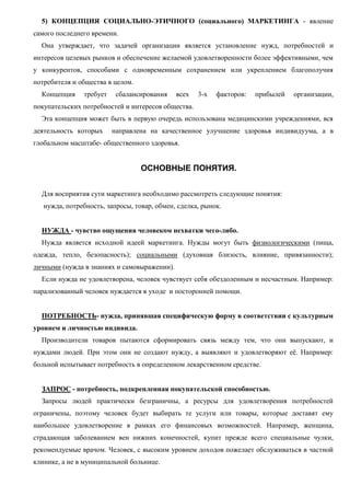 5) КОНЦЕПЦИЯ СОЦИАЛЬНО-ЭТИЧНОГО (социального) МАРКЕТИНГА - явление
самого последнего времени.
Она утверждает, что задачей организации является установление нужд, потребностей и
интересов целевых рынков и обеспечение желаемой удовлетворенности более эффективными, чем
у конкурентов, способами с одновременным сохранением или укреплением благополучия
потребителя и общества в целом.
Концепция требует сбалансирования всех 3-х факторов: прибылей организации,
покупательских потребностей и интересов общества.
Эта концепция может быть в первую очередь использована медицинскими учреждениями, вся
деятельность которых направлена на качественное улучшение здоровья индивидуума, а в
глобальном масштабе- общественного здоровья.
ОСНОВНЫЕ ПОНЯТИЯ.
Для восприятия сути маркетинга необходимо рассмотреть следующие понятия:
нужда, потребность, запросы, товар, обмен, сделка, рынок.
НУЖДА - чувство ощущения человеком нехватки чего-либо.
Нужда является исходной идеей маркетинга. Нужды могут быть физиологическими (пища,
одежда, тепло, безопасность); социальными (духовная близость, влияние, привязанности);
личными (нужда в знаниях и самовыражении).
Если нужда не удовлетворена, человек чувствует себя обездоленным и несчастным. Например:
парализованный человек нуждается в уходе и посторонней помощи.
ПОТРЕБНОСТЬ- нужда, принявшая специфическую форму в соответствии с культурным
уровнем и личностью индивида.
Производители товаров пытаются сформировать связь между тем, что они выпускают, и
нуждами людей. При этом они не создают нужду, а выявляют и удовлетворяют её. Например:
больной испытывает потребность в определенном лекарственном средстве.
ЗАПРОС - потребность, подкрепленная покупательской способностью.
Запросы людей практически безграничны, а ресурсы для удовлетворения потребностей
ограничены, поэтому человек будет выбирать те услуги или товары, которые доставят ему
наибольшее удовлетворение в рамках его финансовых возможностей. Например, женщина,
страдающая заболеванием вен нижних конечностей, купит прежде всего специальные чулки,
рекомендуемые врачом. Человек, с высоким уровнем доходов пожелает обслуживаться в частной
клинике, а не в муниципальной больнице.
 