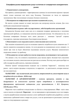 Специфика рынка медицинских услуг в отличии от стандартного конкурентного
рынка:
1) Ограниченность конкуренции.
Как правило, административно - территориальные единицы (за исключением крупных городов)
имеют только несколько или всего одну больницу. Увеличение их числа не оправдано
экономически. При этом возникает ситуация, близкая к монополии.
2) Несовершенство информации при оказании медицинской услуги.
Во многих случаях пациент не может выступать как контролер качества лечения. Для этого
необходим осведомленный посредник.
3) Преобладание на рынке либо государственных, либо бесприбыльных организаций.
Большинство больниц видят свою цель не в снижении издержек производства и получении
максимальной прибыли, а в повышении качества медицинской помощи. Это объясняется тем, что
больницы возвращают большую часть своих расходов с помощью “третьей” стороны
(государство, страховые организации, благотворительные фонды).
4) Невозможность или затруднительность сопоставления цен и качества.
При оказании медицинской услуги не возможно привлечь потребителя путем снижения цен. У
многих пациентов складывается мнение, что если расценки на медицинскую услугу снижают, то
значит при этом не будет обеспечено надлежащее качество услуги. Введение компетентного
посредника снимает эту проблему.
5) В большинстве случаев требуется участие посредника, оплачивающего часть расходов.
Это связано с тем, что стоимость медицинских услуг весьма дорога. Большая часть населения
не в состоянии оплатить самостоятельно все расходы на лечение. Поэтому часть расходов берет на
себя государство, работодатель, страховые компании.
Понятие “рынок” непосредственно подводит нас к понятию “маркетинг”, поскольку если
рынок - место встречи продавца и покупателя, то маркетинг - та деятельность, которая помогает
им там встретиться.
МАРКЕТИНГ - вид человеческой деятельности, направленный на удовлетворение нужд и
потребностей путем обмена . (Ф.Котлер)
МАРКЕТИНГ В ЗДРАВООХРАНЕНИИ - система принципов, методов и мер,
базирующихся на комплексном изучении спроса потребителя и целенаправленном
формировании предложений медицинских услуг производителем. ( В.З. Кучеренко,
В.И.Филатов 1991г.)
Маркетинг часто ошибочно отождествляют со сбытом и стимулированием. Сбыт - всего лишь
одна из многих его функций. Маркетинг - это не навязывание и проталкивание услуг или товаров,
а научно разработанная концепция анализа и учета требований потребителей, разработка с учетом
выявленных требований нового товара или услуги, а так же организация их реализации ( включая
меры по стимулированию и рекламе).
 