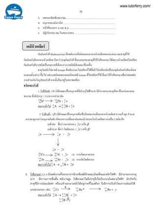 75
ก. เลขออกซิเดชั่นของ Mn…………………………………………………….
ข. อนุภาคของมังกานีส ……………………………………………………….
ค. หนาที่ของสาร A และ K2S …………………………………………………
ง. ปฏิกริยาของ Mn ในสมการสอง……………………………………………
เคมีนิวเคลียร
กัมมันตรังสี (Radioactivity) คือพลังงานที่ปลอยออกมาจากนิวเคลียสของอะตอม และธาตุที่ให
กัมมันตรังสีออกจากนิวเคลียส เรียกวา ธาตุกัมตรังสี ซึ่งอะตอมของธาตุที่ใหรังสีอออกมาไดเพราะนิวเคลียสไมเสถียร
กัมมันตรังสีบางชนิดเปนอนุภาคที่เล็กมาก บางชนิดมีลักษณะเปนคลื่น
ธาตุโดยทั่วไปอาจมี Isotope ที่เสถียรและไมเสถียรก็ไดซึ่งถาไมเสถียรมักเปนธาตุกัมมันตรังสีจะมีเลข
อะตอมตั้งแต 83 ขึ้นไป แตบางชนิดเลขอะตอมนอยแตมี Isotope ที่ไมเสถียรก็ได ซึ่งจะใหรังสีออกมาเพื่อถายเทพลัง
งานสวนเกินในรูปของรังสี จากนั้นก็จะอยูในสภาพเสถียร
ชนิดของรังสี
1. รังสีอัลฟา (∝) มีลักษณะเปนอนุภาคที่มีประจุไฟฟาบวก มีอํานาจเจาะทะลุนอย เปนแกนอะตอม
ของ He ซึ่งมีประจุ + 2 มวล 4 หนวย เชน
U238
92 Th234
90 + ∝4
2
สมการทั่วไป →Αb
a +Β−
−
4
2
b
a ∝4
2
2. รังสีเบตา ( β ) มีลักษณะเปนอนุภาคคือเปนอิเลคตรอนที่ออกจากนิวเคลียส ความเร็วสูง อํานาจ
เจาะทะลุมากกวาอนุภาคอัลฟา เกิดจากการเปลี่ยนแปลงของนิวตรอนในนิวเคลียส แบงเปน 2 ชนิด คือ
เบตาลบ ชื่อวา เนกาตรอน ( eο
1− ) หรือ β -
เบตาบวก ชื่อวา โพสิตรอน ( eο
1+ ) หรือ β +
n1
0 p1
1 + eο
1−
n1
0 + eο
1+
Co60
27 Ni60
28 + eο
1− ⇒ การเกิดเนกาตรอน
In116
49 Sn116
48 + eο
1+ ⇒ การเกิดโพสิตรอน
สมการทั่วไป →Αb
a +Β+
b
a 1 eo
1−
3. รังสีแกมมา (γ ) เปนพลังงานที่ออกมาจากนิวเคลียสมีลักษณะเปนคลื่นแมเหล็กไฟฟา มีอํานาจเจาะทะลุ
มาก มีความยาวคลื่นสั้น พลังงานสูง รังสีแกมมาไมมีประจุจึงไมเบียงเบนในสนามไฟฟา มักเกิดกับ
ธาตุที่มีการปลอยอัลฟา หรือเบตาออกมาแตยังไดอนุภาคที่ไมเสถียร จึงมีการปรับตัวโดยการปลอยรังสี
แกมมาออกมา เชน Cs137
55
B
*137
56 Ba Ba137
56 + γ
สมการทั่วไป →Αb
a +Β−
−
*4
2
b
a ∝4
2
+Β−
−
4
2
b
a γ
www.tutorferry.com/
 