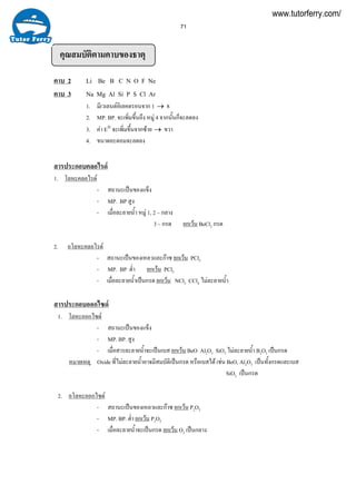 71
คุณสมบัติตามคาบของธาตุ
คาบ 2 Li Be B C N O F Ne
คาบ 3 Na Mg Al Si P S Cl Ar
1. มีเวเลนตอิเลคตรอนจาก 1 → 8
2. MP. BP. จะเพิ่มขึ้นถึง หมู 4 จากนั้นก็จะลดลง
3. คา E° จะเพิ่มขึ้นจากซาย → ขวา
4. ขนาดอะตอมจะลดลง
สารประกอบคลอไรด
1. โลหะคลอไรด
- สถานะเปนของแข็ง
- MP. BP สูง
- เมื่อละลายนํ้า หมู 1, 2 – กลาง
3 – กรด ยกเวน BeCl2 กรด
2. อโลหะคลอไรด
- สถานะเปนของเหลวและกาซ ยกเวน PCl5
- MP. BP ตํ่า ยกเวน PCl5
- เมื่อละลายนํ้าเปนกรด ยกเวน NCl3 CCl4 ไมละลายนํ้า
สารประกอบออกไซด
1. โลหะออกไซด
- สถานะเปนของแข็ง
- MP. BP. สูง
- เมื่อสารละลายนํ้าจะเปนเบส ยกเวน BeO Al2O3 SiO2 ไมละลายนํ้า B2O3 เปนกรด
หมายเหตุ Oxide ที่ไมละลายนํ้าอาจมีสมบัติเปนกรด หรือเบสได เชน BeO, Al2O3 เปนทั้งกรดและเบส
SiO2 เปนกรด
2. อโลหะออกไซด
- สถานะเปนของเหลวและกาซ ยกเวน P2O5
- MP. BP. ตํ่า ยกเวน P2O5
- เมื่อละลายนํ้าจะเปนกรด ยกเวน O2 เปนกลาง
www.tutorferry.com/
 