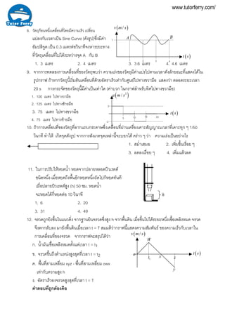 8. วัตถุกอนหนึ่งเคลื่อนที่โดยมีความเร็ว เปลี่ยน
แปลงกับเวลาเปน Sine Curve (ดังรูป)ซึ่งมีคา
อัมปลิจูด เปน 0.3 เมตรตอวินาทีจงหาระยะทาง
ที่วัตถุเคลื่อนที่ไปไดระหวางจุด A กับ B
1. 3 เมตร 2. 4 เมตร 3. 3.6 ตร 4. 4.6 เมตรเม
1
( )/v m s
( )t s
BA
4321
9. จากการทดลองการเคลื่อนที่ของวัตถุพบวา ความเรงของวัตถุมีคาแปรไปตามเวลาดังลักษณะที่แสดงไดใน
รูปกราฟ ถาหากวัตถุนี้เริ่มตนเคลื่อนที่ดวยอัตราเร็วเทากับศูนยไปทางขวามือ แสดงวา ตลอดระยะเวลา
20 s การกระจัดของวัตถุนี้มีคาเปนเทาใด (คาบวก ในกราฟสําหรับทิศไปทางขวามือ)
1. 100 เมตร ไปทางวามือ
2. 125 เมตร ไปทางซายมือ
3. 75 เมตร ไปทางขวามือ
4. 75 เมตร ไปทางซายมือ
10. ถาการเคลื่อนที่ของวัตถุที่ลากแถบกระดาษซึ่งเคลื่อนที่ผานเครื่องเคาะสัญญาณเวลาที่เคาะทุก ๆ 1/50
วินาที ทําให เกิดจุดดังรูป จากการสังเกตจุดเหลานี้จะบอกได คราว ๆ วา ความเรงเปนอยางไร
-2
2
( )2
/a m s
( )t s
2015105
1. สม่ําเสมอ 2. เพิ่มขึ้นเรื่อย ๆ
3. ลดลงเรื่อย ๆ 4. เพิ่มแลวลด
h
11. ในการปรับใหหยดน้ํา หยดจากปลายหลอดบิวเรตต
ชนิดหนึ่ง เมื่อหยดถึงพื้นอีกหยดหนึ่งถัดไปก็หยดทันที
เมื่อปลายบิวเรตตสูง (h) 50 ซม. หยดน้ํา
จะหยดไดกี่หยดตอ 10 วินาที
1. 6 2. 20
3. 31 4. 49
12. จรวดถูกยิงขึ้นในแนวดิ่ง จากฐานยินจรวดซึ่งสูง h จากพื้นดิน เมื่อขึ้นไปไดระยะหนึ่งเชื้อเพลิงหมด จรวด
จึงตกกลับลง มายังพื้นดินเมื่อเวลา t = T สมมติวากราฟนี้แสดงความสัมพันธ ของความเร็วกับเวลาใน
( )/v m s
( )t so
W
1t x z
y
การเคลื่อนที่ของจรวด จากกราฟจะสรุปไดวา
ก. น้ํามันเชื้อเพลิงหมดตั้งแตเวลา t = t1
ข. จรวดขึ้นถึงตําแหนงสูงสุดที่เวลา t = t2
ค. พื้นที่สามเหลี่ยม xyz - พื้นที่สามเหลี่ยม owx
เทากับความสูง h
ง. อัตราเร็วองจรวดสูงสุดที่เวลา t = T
คําตอบที่ถูกตองคือ
www.tutorferry.com/
 