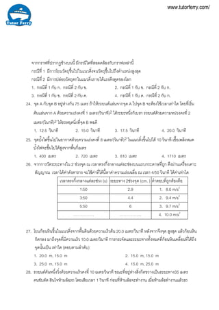 จากกราฟที่ปรากฏขางบนนี้ มีกรณีใดที่สอดคลองกับกราฟเหลานี้
กรณีที่ 1 มีการโยนวัตถุขึ้นไปในแนวดิ่งจนวัตถุขึ้นไปถึงตําแหนงสูงสุด
กรณีที่ 2 มีการปลอยวัตถุตกในแนวดิ่งภายใตแรงดึงดูดของโลก
1. กรณีที่ 1 กับ ก. กรณีที่ 2 กับ ข. 2. กรณีที่ 1 กับ ข. กรณีที่ 2 กับ ก.
3. กรณีที่ 1 กับ ข. กรณีที่ 2 กับ ค. 4. กรณีที่ 1 กับ ค. กรณีที่ 2 กับ ก.
24. จุด A กับจุด B อยูหางกัน 75 เมตร ถาใหรถยนตแลนจากจุด A ไปจุด B จะตองใชเวลาเทาใด โดยที่เริ่ม
ตนแลนจาก A ดวยความเรงคงที่ 1 เมตร/(วินาที)2 ไดระยะหนึ่งก็เบรก รถยนตดวยความหนวงคงที่ 2
เมตร/(วินาที)2 ใหรถหยุดนิ่งที่จุด B พอดี
1. 12.5 วินาที 2. 15.0 วินาที 3. 17.5 วินาที 4. 20.0 วินาที
25. จุดบั้งไฟขึ้นไปในอากาศดวยความเรงคงที่ 8 เมตร/(วินาที)2 ในแนวดิ่งขึ้นไปได 10 วินาที เชื้อเพลิงหมด
บั้งไฟจะขึ้นไปไดสูงจากพื้นกี่เมตร
1. 400 เมตร 2. 720 เมตร 3. 810 เมตร 4. 1710 เมตร
26. จากการวัดระยะทางใน 2 ชวงจุด ณ เวลาตรงกึ่งกลางแตละชองบนแถบกระดาษที่ถูก ดึงผานเครื่องเคาะ
สัญญาณ เวลาไดคาดังตาราง จะใชคาที่ไดนี้หาคาความเรงเฉลี่ย ณ เวลา 4/50 วินาที ไดคาเทาใด
เวลาตรงกึ่งกลางแตละชวง (s) ระยะทาง 2ชวงจุด (cm. ) คําตอบที่ถูกตองคือ
1:50 2.9 1. 8.0 m/s2
3:50 4.4 2. 9.4 m/s2
5:50 6 3. 9.7 m/s2
……………. …………….. 4. 10.0 m/s2
27. โยนกอนหินขึ้นในแนวดิ่งจากพื้นดินดวยความเร็วตน 20.0 เมตร/วินาที หลังจากจึงจุด สูงสุด แลวกอนหิน
ก็ตกลง มาถึงจุดที่มีความเร็ว 10.0 เมตร/วินาที การกระจัดและระยะทางทั้งหมดที่กอนหินเคลื่อนที่ไดถึง
จุดนั้นเปน เทาใด (ตอบตามลําดับ)
1. 20.0 m, 15.0 m 2. 15.0 m, 15.0 m
3. 25.0 m, 15.0 m 4. 15.0 m, 25.0 m
28. รถยนตคันหนึ่งวิ่งดวยความเร็วคงที่ 10 เมตร/วินาที ขณะที่อยูหางสิ่งกีดขวางเปนระยะทาง35 เมตร
คนขับตัด สินใจหามลอรถ โดยเสียเวลา 1 วินาที กอนที่หามลอจะทํางาน เมื่อหามลอทํางานแลวรถ
www.tutorferry.com/
 