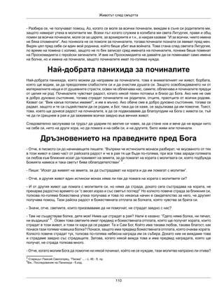 Животът след смъртта
110
- Разбира се, че получават помощ. Аз, когато се моля за всички починали, виждам в съня си родителите ми,
защото намират утеха в молитвите ми. Всеки път когато служим в колибата ми света Литургия, правя и общ
помен за всички починали, моля се за царете, за архиереите и т.н., а накрая казвам: “И за всички, чиито имена
не бяха споменати”. Ако понякога не се помоля за починалите, тогава починали познати се явяват пред мен.
Видях цял пред себе си един мой роднина, който беше убит във войната. Това стана след светата Литургия,
по време на помена с коливо, защото не го бях записал сред имената на починалите, понеже беше поменат
на Проскомидията с геройски загиналите. И вие на Проскомидията не давайте да се поменават само имена
на болни, но и имена на починали, защото починалите имат по-голяма нужда.
Най-добрата панихида за починалите
Най-добрата панихида, която можем да направим за починалите, това е внимателният ни живот, борбата,
която ще водим, за да преодолеем слабостите си и да очистим душата си. Защото освобождаването ни от
материалните неща и от душевните страсти, освен че облекчава нас, самите, облекчава и починалите предци
от целия ни род. Починалите чувстват радост, когато някой техен потомък е близо до Бога. Ако ние не сме
в добро духовно състояние, тогава страдат починалите ни родители, отците, праотците от всички родове.
Казват си: “Виж какъв потомък имаме!”, и им е мъчно. Ако обаче сме в добро духовно състояние, тогава се
радват, защото и те са съдействали да се родим, и Бог, така да се каже, се задължава да им помогне. Тоест,
това, което ще донесе радост на починалите, е да се подвизаваме да благоугодим на Бога с живота си, тъй
че да ги срещнем в рая и да заживеем всички заедно във вечния живот.
Следователно заслужава си трудът да ударим по вехтия си човек, за да стане нов и вече да не вреди нито
на себе си, нито на други хора, но да помага и на себе си, и на другите, било живи или починали.
Дръзновението на праведните пред Бога
- Отче, в писмото си до начинаещите пишете: “Въпреки че истинските монаси разбират, че вкусваното от тях
в този живот е само част от райската радост и че в рая тя ще бъде по-голяма, при все това заради голямата
си любов към ближния искат да поживеят на земята, за да помагат на хората с молитвата си, която подбужда
Божията намеса и така светът бива облагодетелстван”
4
.
- Пиши: “Искат да живеят на земята, за да състрадават на хората и да им помагат с молитви”.
- Отче, в другия живот един истински монах няма ли пак да помага на хората с молитвите си?
- И от другия живот ще помага с молитвите си, но няма да страда, докато сега състрадава на хората, не
прекарва радостно времето си “с весел израз и със светъл поглед!” Но колкото повече страда за ближния си,
толкова по-голяма божествена утеха получава и това по някакъв начин е свидетелство за него, че другият
получава помощ. Тази райска радост е божествената отплата за болката, която чувства за брата си.
- Значи, отче, светиите, които призоваваме да ни помогнат, не страдат заедно с нас?
- Там не съществува болка, дете мое! Нима ще страдат в рая? Нали е казано: “Гдето няма болка, ни печал,
ни въздишка”
5
. Освен това светиите имат предвид и божествената отплата, която ще получат хората, които
страдат в този живот, и това ги кара да се радват. Та и Сам Бог, Който има такава любов, такава благост, как
понася тази голяма човешка болка? Понася, защото има предвид божествената отплата, която очаква хората.
Колкото повече страдат тук, толкова по-голяма небесна награда им се събира. Докато ние не виждаме това
и страдаме заедно със страдащите. Затова, когато някой вижда това и има предвид наградата, която ще
получат, не страда толкова много.
- Отче, когато молим Бога да помогне на някой починал, който не се нуждае, тази молитва напразно ли отива?
4
Старецът Паисий Светогорец, “Писма” ... - с. 46 - б. пр.
5
Вж.. Последование на Панихида - б.изд.
 