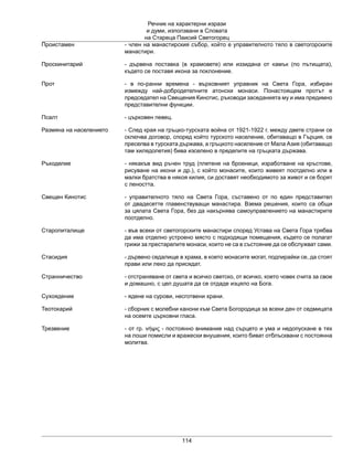 Речник на характерни изрази
и думи, използвани в Словата
на Стареца Паисий Светогорец
114
Проистамен - член на манастирския събор, който е управителното тяло в светогорските
манастири.
Проскинитарий - дървена поставка (в храмовете) или иззидана от камък (по пътищата),
където се поставя икона за поклонение.
Прот - в по-ранни времена - върховният управник на Света Гора, избиран
измежду най-добродетелните атонски монаси. Понастоящем протът е
председател на Свещения Кинотис, ръководи заседанията му и има предимно
представителни функции.
Псалт - църковен певец.
Размяна на населението - След края на гръцко-турската война от 1921-1922 г. между двете страни се
сключва договор, според който турското население, обитаващо в Гърция, се
преселва в турската държава, а гръцкото население от Мала Азия (обитаващо
там хилядолетия) бива изселено в пределите на гръцката държава.
Ръкоделие - някакъв вид ръчен труд (плетене на броеници, изработване на кръстове,
рисуване на икони и др.), с който монасите, които живеят поотделно или в
малки братства в някоя килия, си доставят необходимото за живот и се борят
с леността.
Свещен Кинотис - управителното тяло на Света Гора, съставено от по един представител
от двадесетте главенствуващи манастира. Взема решения, които са общи
за цялата Света Гора, без да накърнява самоуправлението на манастирите
поотделно.
Старопиталище - във всеки от светогорските манастири според Устава на Света Гора трябва
да има отделно устроено място с подходящи помещения, където се полагат
грижи за престарелите монаси, които не са в състояние да се обслужват сами.
Стасидия - дървено седалище в храма, в което монасите могат, подпирайки се, да стоят
прави или леко да присядат.
Странничество - отстраняване от света и всичко светско, от всичко, което човек счита за свое
и домашно, с цел душата да се отдаде изцяло на Бога.
Сухоядение - ядене на сурови, несготвени храни.
Теотокарий - сборник с молебни канони към Света Богородица за всеки ден от седмицата
на осемте църковни гласа.
Трезвение - от гр. νήψις - постоянно внимание над сърцето и ума и недопускане в тях
на лоши помисли и вражески внушения, които биват отблъсквани с постоянна
молитва.
 