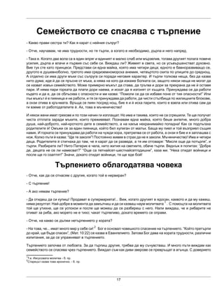 17
Семейството се спасява с търпение
- Какво прави сестра ти? Как я карат с нейния съпруг?
- Отче, научавам, че има трудности, но тя търпи, а когато е необходимо, дърпа и него напред.
- Така е. Когато два вола са в един впряг и единият е малко слаб или мързелив, тогава другият полага повече
усилия, дърпа и влачи и първия със себе си. Виждаш ли? Живеят в света, но се усъвършенстват духовно.
Вие тук сте като принцеси. Представи си една майка, която има четири деца; едното е бавноразвиващо се,
другото е душевноболно, третото има средиземноморска анемия, четвъртото скита по улиците до среднощ.
А отделно си има други мъки със съпруга си поради неговия характер. И търпи толкова неща, без да казва
нито дума; иде ѝ да се пръсне от мъка, а няма на кого да изкаже болката си, защото някои неща не могат да
се казват извън семейството. Може примерно мъжът да става, да тръгва и дори за прехрана да не ѝ оставя
пари. И няма пари горката да плати дори наема, и искат да я изгонят от къщата. Принуждава се да работи
където и да е, да се сблъсква с опасности и ми казва: “Помоли се да се избавя поне от тия опасности!” Или
пък мъжът ѝ е пияница и не работи, и тя се принуждава да работи, да чисти стълбища по жилищните блокове,
а онзи отива в кръчмата. Връща се пиян посред нощ, бие я и ѝ иска парите, които е взела или отива сам да
ги вземе от работодателите ѝ. Ах, това е мъченичество!
И някои жени имат грехове и по този начин ги изплащат. Но има и такива, които не са сгрешили. Те ще получат
чиста отплата заради мъките, които преживяват. Познавам една майка, която беше ангелче, много добра
душа, най-доброто, най-кроткото дете в семейството, а на какъв нехранимайко попадна! Как се подлъгаха
родителите ѝ! Омъжи се за един пияница, който бил хулиган от малък. Баща му пиел и той възприел същия
навик. И горката се принуждава да работи на чужди хора, претрепва се от работа, а онзи я бие и я заплашва с
нож. Колко пъти ѝ казва: “Ще те заколя”! Постоянно живее в страх да не я заколи. Мъченичество! Има и четири
деца. Родителите ѝ стигнаха до там, че я карат да се разведе, а тя им отговаря: “Мисля още да потърпя”, и
търпи. Разбирате ли? Нито Патерик е чела, нито жития на светиите, обаче търпи. Веднъж я попитах: “Добре
де, децата не се ли намесват?” “Още са петнайсет-шестнайсетгодишни”, каза ми. “Нека отидат войници и
после ще го озаптят!” Значи, докато отидат войници, тя ще яде бой!
Търпението облагодатява човека
- Отче, как да се отнасям с другия, когато той е нервиран?
- С търпение!
- А ако нямам търпение?
- Да отидеш да си купиш! Продават в супермаркета!... Виж, когато другият е ядосан, каквото и да му кажеш,
няма резултат. Най-добре в момента да замълчиш и да си казваш наум молитвата
1
. С помощта на молитвата
той ще утихне, ще се успокои и после ще можеш да се разбереш с него. Нали виждаш, че и рибарите не
отиват за риба, ако морето не е тихо; чакат търпеливо, докато времето се оправи.
- Отче, на какво се дължи нетърпението у хората?
- На това, че... имат много мир у себе си!
2
Бог е основал човешкото спасение на търпението. “Който претърпи
до край, ще бъде спасен”, (Мат. 10:22) се казва в Евангелието. Затова Бог дава на хората трудности, различни
изпитания, за да се упражняват в търпението.
Търпението започва от любовта. За да търпиш другия, трябва да му съчувстваш. И много пъти виждам как
семейството се спасява чрез търпението. Виждал съм как диви зверове се превръщат в агънца. С доверието
1
Т.е. Иисусовата молитва - б. пр.
2
Старецът казва това иронично. - б. пр.
 
