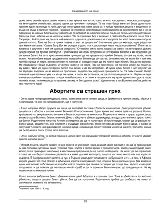 Създаването на деца
28
дома си на семейства от двама човека и пет кучета или котки, които всичко изпоцапват, не искат да го дадат
на многодетни семейства, защото щели да причинят повреди. Та на този баща вече му беше дотегнало,
горкият, един хазяин да го гони, друг да не му дава под наем дома си, и той да пренася децата и вещите си от
къща на къща с големи тревоги. Трудеше се усилено, спестяваше необходимото за семейството си и не се
пазареше за наема. Стигаше му хазяите да го оставят за няколко години, та да не се мъчи с премествания.
Като чух това, заболя ме за него и му казах: “Не се тревожи, Бог е включил в сметката Си и твоите деца. Той е
Творецът, Който дава на децата най-важното - душата, докато вие със съпругата ти, като помощник-творци,
давате тялото. Така че Бог се грижи повече от вас за децата ви”. Не минаха два-три месеца, идва радостен
при мен и ми казва: “Слава Богу, Бог ми осигури и дом, пък и доста пари имам на разположение”. Попитах го
какво се е случило и той ми разказа следното: “Отивайки си на село, седнах за малко на автогарата, докато
дойде време да тръгне автобусът. Приближава ме един продавач на лотарийни билети и ми предлага да
си взема билет. Аз като християнин имам принцип да не купувам лотарийни билети, затова му казах, че не
искам. Когато обаче видях продавача на лотарийни билети да си тръгва, си помислих, че може би и той има
голяма нужда от пари, затова отново го извиках и извадих пари да му платя един билет, без да го взимам.
Но продавачът беше съвестен и честен човек и не прие. Пак се притесних, но понеже исках да помогна,
му казах: “Дай ми един лотариен билет, пък може и да ми потрябва”. И купих един билет с цел другият да
се зарадва, въпреки че аз малко се притесних, задето съм нарушил принципите си. Та онзи същият билет
спечели една голяма сума - и къща си купих, и пари ми останаха, за да от-гледам децата си. Научих и къде
живее лотарийният продавач, отидох незабелязано и оставих в пощенската му кутия един плик с доста пари,
понеже знаех, че нямаше да ги приеме, ако му ги бях дал на ръка”. Удивително е как Божията любов действа
при честните хора!
Абортите са страшен грях
- Отче, една четиридесетгодишна жена, която има вече големи деца, е бременна в третия месец. Мъжът ѝ
я заплашва, че ако не направи аборт, ще я напусне.
- А ако направи аборт, другите им деца ще заплатят за това с болести и нещастия. Днес родителите убиват
децата си с аборти и затова нямат Божието благословение. Едно време ако някое дете се родеше болно,
кръщаваха го, умираше като ангелче и беше осигурено за вечността. Родителите имаха и други, здрави деца,
имаха също и Божието благословение. Днес с абортите убиват здрави деца, а поддържат в живот други, които
са болни. Родителите тичат по Англия и Америка, за да ги излекуват. И после продължават да се раждат по-
болни деца, защото тия, ако оживеят и създадат семейство, може отново да родят болни деца, и какво се
получава? Докато, ако раждаха по няколко деца, нямаше да тичат толкова много за едното, болното. Щеше
да си почине и да си отиде като ангелче.
- Отче, накъде четох, че всяка година в целия свят се извършват петдесет милиона аборта, от които умират
двеста хиляди жени
9
.
- Убиват децата, защото казват, че ако хората се умножат, няма да имат какво да ядат и как да се прехранват.
А има толкова пустеещи земи, толкова гори, които в скоро време с технологиите, които съществуват днес,
могат да се превърнат например в маслинени градини и да се дадат на бедните. Не могат да се оправдаят
с това, че ще бъдат отсечени дърветата и няма да има кислород, защото на тяхно място пак ще израстат
дървета. В Америка горят житото, а тук, в Гърция изхвърлят плодовете на бунището и т.н., а там, в Африка
хората умират от глад. Когато в Абисиния хората измираха от глад, понеже беше голяма суша, бях казал на
един мой познат собственик на кораби, който помага при такива ситуации, да отиде там, където изхвърлят
плодовете, и да помоли да натовари някой кораб и да ги превози безвъзмездно до гладуващите. Не му
позволили по никакъв начин.
Колко хиляди ембриона биват убивани всеки ден! Абортът е страшен грях. Това е убийство и то жестоко
убийство, защото децата биват убити, без да са кръстени. Родителите трябва да разберат, че животът
започва от момента на зачеването.
9
Изречено през 1989 г. - б. изд.
 