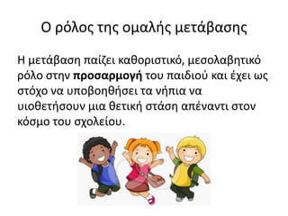 Ο ρόλος της ομαλής μετάβασης
Η μετάβαση παίζει καθοριστικό, μεσολαβητικό
ρόλο στην προσαρμογή του παιδιού και έχει ως
στόχο να υποβοηθήσει τα νήπια να
υιοθετήσουν μια θετική στάση απέναντι στον
κόσμο του σχολείου.
 