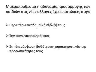 Μακροπρόθεσμα η αδυναμία προσαρμογής των
παιδιών στις νέες αλλαγές έχει επιπτώσεις στην:
 Περαιτέρω ακαδημαϊκή εξέλιξή τους
 Την κοινωνικοποίησή τους
 Στη διαμόρφωση βαθύτερων χαρακτηριστικών της
προσωπικότητας τους
 