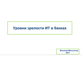 Уровни зрелости ИТ в банках
Василий Мельничук
2011
 