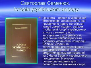 Святослав Семенюк.Святослав Семенюк.
Історія українського народуІсторія українського народу
 Ця книга – перше в українськійЦя книга – перше в українській
історіографії дослідження, якеісторіографії дослідження, яке
присвячене навіть не стількиприсвячене навіть не стільки
історії самої України, скількиісторії самої України, скільки
глобальній історії українськогоглобальній історії українського
етносу з моменту йогоетносу з моменту його
зародження і до сучасності,зародження і до сучасності,
загальним закономірностямзагальним закономірностям
розвитку українства, концепціїрозвитку українства, концепції
Великої України якВеликої України як
територіального та етнічноготериторіального та етнічного
феномену світової історії,феномену світової історії,
видатним діячам центральноївидатним діячам центральної
та Східної Європи українськогота Східної Європи українського
походження. Науково-походження. Науково-
популярне видання дляпопулярне видання для
поглибленого вивчення історії.поглибленого вивчення історії.
 