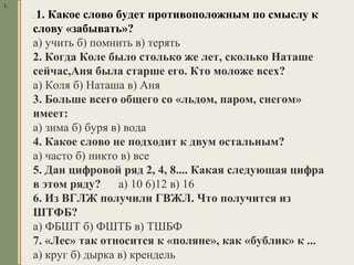 1.
. 1. Какое слово будет противоположным по смыслу к
слову «забывать»?
а) учить б) помнить в) терять
2. Когда Коле было столько же лет, сколько Наташе
сейчас,Аня была старше его. Кто моложе всех?
а) Коля б) Наташа в) Аня
3. Больше всего общего со «льдом, паром, снегом»
имеет:
а) зима б) буря в) вода
4. Какое слово не подходит к двум остальным?
а) часто б) никто в) все
5. Дан цифровой ряд 2, 4, 8.... Какая следующая цифра
в этом ряду? а) 10 6)12 в) 16
6. Из ВГЛЖ получили ГВЖЛ. Что получится из
ШТФБ?
а) ФБШТ б) ФШТБ в) ТШБФ
7. «Лес» так относится к «поляне», как «бублик» к ...
а) круг б) дырка в) крендель
 