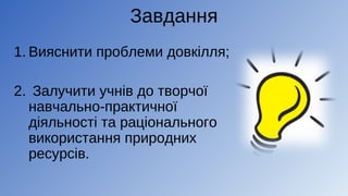Завдання
1. Вияснити проблеми довкілля;
2. Залучити учнів до творчої
навчально-практичної
діяльності та раціонального
використання природних
ресурсів.
 