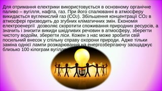 Для отримання електрики використовується в основному органічне
паливо – вугілля, нафта, газ. При його спалюванні в атмосферу
викидається вуглекислий газ (СО2). Збільшення концентрації CO2 в
атмосфері призводить до згубних кліматичних змін. Економія
електроенергії дозволяє скоротити споживання природних ресурсів, а
значить і знизити викиди шкідливих речовин в атмосферу, зберегти
чистоту водойм, зберегти ліси. Кожен з нас може зробити свій
посильний внесок у спільну справу охорони природи. Адже тільки
заміна однієї лампи розжарювання на енергозберігаючу заощаджує
близько 100 кілограм вугілля на рік.
 