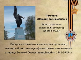 Памятник
«Павший со знаменем»
Автор памятника:
Украинский скульптор
ЮЛИЯ УКАДЕР
Построен в память о жителях села Кусекеево,
павших в боях с немецко-фашистскими захватчиками
в период Великой Отечественной войны 1941-1945 г.г.
 