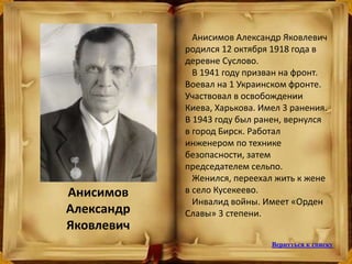 Анисимов Александр Яковлевич
родился 12 октября 1918 года в
деревне Суслово.
В 1941 году призван на фронт.
Воевал на 1 Украинском фронте.
Участвовал в освобождении
Киева, Харькова. Имел 3 ранения.
В 1943 году был ранен, вернулся
в город Бирск. Работал
инженером по технике
безопасности, затем
председателем сельпо.
Женился, переехал жить к жене
в село Кусекеево.
Инвалид войны. Имеет «Орден
Славы» 3 степени.
Анисимов
Александр
Яковлевич
Вернуться к списку
 