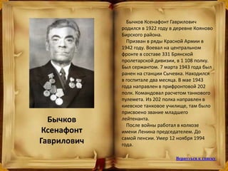Бычков
Ксенафонт
Гаврилович
Бычков Ксенафонт Гаврилович
родился в 1922 году в деревне Кояново
Бирского района.
Призван в ряды Красной Армии в
1942 году. Воевал на центральном
фронте в составе 331 Брянской
пролетарской дивизии, в 1 108 полку.
Был сержантом. 7 марта 1943 года был
ранен на станции Сычевка. Находился
в госпитале два месяца. В мае 1943
года направлен в прифронтовой 202
полк. Командовал расчетом танкового
пулемета. Из 202 полка направлен в
киевское танковое училище, там было
присвоено звание младшего
лейтенанта.
После войны работал в колхозе
имени Ленина председателем. До
самой пенсии. Умер 12 ноября 1994
года.
Вернуться к списку
 