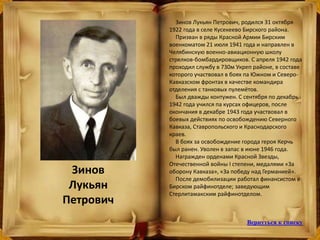 Зинов
Лукьян
Петрович
Зинов Лукьян Петрович, родился 31 октября
1922 года в селе Кусекеево Бирского района.
Призван в ряды Красной Армии Бирским
военкоматом 21 июля 1941 года и направлен в
Челябинскую военно-авиационную школу
стрелков-бомбардировщиков. С апреля 1942 года
проходил службу в 730м Укреп районе, в составе
которого участвовал в боях па Южном и Северо-
Кавказском фронтах в качестве командира
отделения с танковых пулемётов.
Был дважды контужен. С сентября по декабрь
1942 года учился па курсах офицеров, после
окончания в декабре 1943 года участвовал в
боевых действиях по освобождению Северного
Кавказа, Ставропольского и Краснодарского
краев.
В боях за освобождение города героя Керчь
был ранен. Уволен в запас в июне 1946 года.
Награжден орденами Красной Звезды,
Отечественной войны I степени, медалями «За
оборону Кавказа», «За победу над Германией».
После демобилизации работал финансистом в
Бирском райфинотделе; заведующим
Стерлитамакским райфинотделом.
Вернуться к списку
 