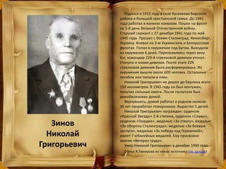 Зинов
Николай
Григорьевич
Родился в 1915 году в селе Кусекеево Бирского
района в большой крестьянской семье. До 1941
года работал в колхозе конюхом. Пошел на фронт
на 3-й день Великой Отечественной войны.
Старший сержант с 27 декабря 1941 года по май
1945 года. Прошел с боями Сталинград, Кенигсберг,
Украину. Воевал на 3-м Украинском и Белорусском
фронтах. Попал в окружение под Бугом. Выходили
из окружения 6 дней. Переправляясь через реку
Буг, командир 229-й стрелковой дивизии утонул.
Утонуло и знамя дивизии. После этого 229
стрелковая дивизия была расформирована. Из
окружения вышли около 600 человек. Остальные
погибли или попали в плен.
Николай Григорьевич не дошел до Берлина всего
150 километров. В 1945 году он был контужен,
получил сильные ожоги. После госпиталя был
демобилизован домой.
Вернувшись, домой работал в родном колхозе.
30 лет проработал пожарником. Вырастил 5 детей.
Николай Григорьевич награжден: орденом
«Красной Звезды» 2-й степени, орденом «Славы»,
орденом «Гвардия», медалью «За отвагу», медалью
«За оборону Сталинграда», медалью «За боевые
заслуги», медалью «За победу над Германией»,
имеет 7 юбилейных медалей. Ему присвоено
звание «Ветеран груда».
Умер Николай Григорьевич в декабре 1999 года.
Статья А.Тимирова из неизв. источника (см. дальше)
 