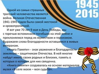 Одной из самых страшных
трагедий человечества является
война. Великая Отечественная
1941-1945 годов была самой жестокой
и кровопролитной.
И вот уже 70 лет 9 мая в День Победы, мы
с горечью вспоминаем погибших на этой войне и
преклоняемся перед их мужеством и героизмом.
Выражаем слова благодарности оставшимся в живых
ветеранам.
«Книга Памяти» - знак уважения и благодарности
землякам – защитникам Отечества. В ней многие
найдут имена своих родных и близких, память о
которых о которых для них священна.
«Книга памяти» создавалась на основе материалов
музея «В селе моем – моя судьба».
 