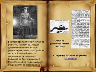 Василий Константинович Игумнов
родился 17 апреля 1917 года в
деревне Вознесенка. Вскоре
родители разошлись, отец ушёл на
фронт в Красную Армию, а
мальчика воспитывали дед с
бабушкой да брат отца Андрей
Михайлович. Вернувшись домой,
отец женился во второй раз.
О подвиге Василия Игумнова
(см. дальше)
Статья из
фронтовой газеты
1942 года
 