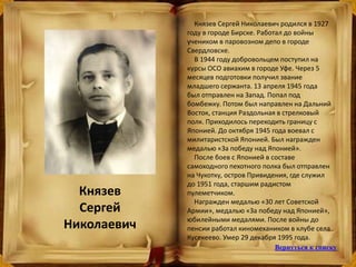 Князев
Сергей
Николаевич
Князев Сергей Николаевич родился в 1927
году в городе Бирске. Работал до войны
учеником в паровозном депо в городе
Свердловске.
В 1944 году добровольцем поступил на
курсы ОСО авиахим в городе Уфе. Через 5
месяцев подготовки получил звание
младшего сержанта. 13 апреля 1945 года
был отправлен на Запад. Попал под
бомбежку. Потом был направлен на Дальний
Восток, станция Раздольная в стрелковый
полк. Приходилось переходить границу с
Японией. До октября 1945 года воевал с
милитаристской Японией. Был награжден
медалью «За победу над Японией».
После боев с Японией в составе
самоходного пехотного полка был отправлен
на Чукотку, остров Привидения, где служил
до 1951 года, старшим радистом
пулеметчиком.
Награжден медалью «30 лет Советской
Армии», медалью «За победу над Японией»,
юбилейными медалями. После войны до
пенсии работал киномехаником в клубе села
Кусекеево. Умер 29 декабря 1995 года.
Вернуться к списку
 
