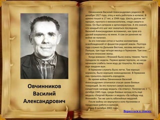 Овчинников
Василий
Александрович
Овчинников Василий Александрович родился 28
декабря 1927 года, отец и мать работали в колхозе. В
армию пошел в 17 лег, в 1944 году. Шесть долгих лет
прошел, прополз е миноискателем, глядя смерти в
глаза. Он был сапером и артиллеристом. А это значит,
что каждый его шаг мог оказаться последним.
Василий Александрович вспоминал, как трое его
друзей взорвались на мине. А сам он ранения на
войне не получил.
За его плечами сотни и тысячи километров
освобожденной от фашистов родной земли. Полтора
года служил па Дальнем Востоке, восемь месяцев в
Польше, три года четыре месяца в Германии. Там они
изучали японские мины.
Когда воевали с Японией было очень тяжело. Часто
голодали по недели. Первое время терпели, но когда
начинали слабеть пили воду до тошноты. Ко всему
еще заедали вши.
В Германии служить было легче. Там хорошо
кормили, было хорошее командование. В Германии
ему пришлось охранять аэродром.
Во время войны Овчинников Василий
Александрович отличился спасая своих боевых
товарищей. За это получил самую высокую
солдатскую награду медаль «За отвагу». Получил ее 1
октября 1945 года, среди боевых наград есть еще
медаль «Георгий Жуков» и медаль «За победу над
Японией». Так же шесть юбилейных медалей.
После войны он вернулся в село Кусекеево и
продолжил работу в колхозе.
Умер 8 октября 2002 года.
Вернуться к списку
 