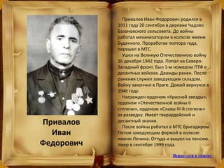 Привалов
Иван
Федорович
Привалов Иван Федорович родился в
1911 году 20 сентября в деревне Чадово
Базановского сельсовета. До войны
работал механизатором в колхозе имени
Буденного. Проработав полтора года,
перешел в МТС.
Ушел на Великую Отечественную войну
16 декабря 1942 года. Попал на Северо-
Западный фронт. Был 1-м номером ПТФ в
десантных войсках. Дважды ранен. После
ранения служил заведующим складом.
Войну закончил в Праге. Домой вернулся в
1946 году.
Награжден орденом «Красной звезды»,
орденом «Отечественной войны II
степени», орденом «Славы III-й степени»
за разведку. Имеет гварардейский и
десантный значки.
После войны работал в МТС бригадиром.
Потом заведующим фермой в колхозе
имени Ленина. Оттуда и вышел на пенсию.
Умер в сентябре 1999 года.
Вернуться к списку
 