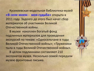 Кусекеевская модельная библиотека-музей
«В селе моем - моя судьба» открыта в
2011 году. Задолго до этого был начат сбор
материалов об участниках Великой
Отечественной войны.
В музее накоплен богатый фонд
подлинных материалов для проведения
экскурсий по темам: «Односельчане в годы
Великой Отечественной войны»; «Труженики
тыла в годы Великой Отечественной войны».
В целом подлинники составляют 210
экспонатов музея. Несколько семей передали
музею фронтовые письма.
 