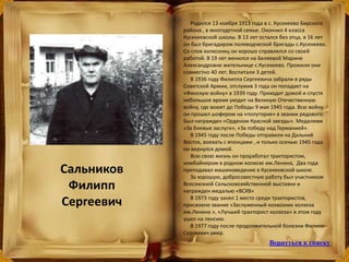 Сальников
Филипп
Сергеевич
Родился 13 ноября 1913 года в с. Кусекеево Бирского
района , в многодетной семье. Окончил 4 класса
Кусекеевской школы. В 13 лет остался без отца, в 16 лет
он был бригадиром полеводческой бригады с.Кусекеево.
Со слов колхозниц он хорошо справлялся со своей
работой. В 19 лет женился на Беляевой Марине
Александровне жительнице с.Кусекеево. Прожили они
совместно 40 лет. Воспитали 3 детей.
В 1936 году Филиппа Сергеевича забрали в ряды
Советской Армии, отслужив 3 года он попадает на
«Финскую войну» в 1939 году. Приходит домой и спустя
небольшое время уходит на Великую Отечественную
войну, где воюет до Победы 9 мая 1945 года. Всю войну
он прошел шофером на «полуторке» в звании рядового.
Был награжден «Орденом Красной звезды». Медалями
«За боевые заслуги», «За победу над Германией».
В 1945 году после Победы отправили на Дальний
Восток, воевать с японцами , и только осенью 1945 года
он вернулся домой.
Всю свою жизнь он проработал трактористом,
комбайнером в родном колхозе им.Ленина, Два года
преподавал машиноведение в Кусекеевской школе.
За хорошую, добросовестную работу был участником
Всесоюзной Сельскохозяйственной выставки и
награжден медалью «ВСХВ»
В 1973 году занял 1 место среди трактористов,
присвоено звание «Заслуженный колхозник колхоза
им.Ленина », «Лучший тракторист колхоза» в этом году
ушел на пенсию.
В 1977 году после продолжительной болезни Филипп
Сергеевич умер.
Вернуться к списку
 