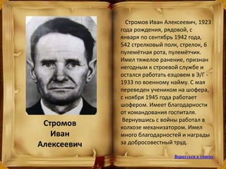 Стромов Иван Алексеевич, 1923
года рождения, рядовой, с
января по сентябрь 1942 года,
542 стрелковый полк, стрелок, 6
пулемётная рота, пулемётчик.
Имел тяжелое ранение, признан
негодным к строевой службе и
остался работать езцовем в Э/Г -
1933 по военному найму. С мая
переведен учеником на шофера,
с ноября 1945 года работает
шофером. Имеет благодарности
от командования госпиталя.
Вернувшись с войны работал в
колхозе механизатором. Имел
много благодарностей и награды
за добросовестный труд.
Стромов
Иван
Алексеевич
Вернуться к списку
 