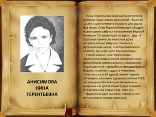 Нина Терентьевна Анисимова встретила
военные годы совсем девчонкой - было ей
11 лет, с шестилетнего возраста уже росла
без мамы. Отец Терентий Иванович Выдрин
в свое время работал начальником Бирской
милиции. Он сразу ушел на фронт, дед - в
трудовую армию, из взрослых дома
осталась только бабушка. Училась в
Кусекеевской школе, а летом помогала в
колхозе, как и все дети военной поры.
После школы Нина Терентьевна
поступила в медицинский техникум и всю
дальнейшую жизнь связала с медициной.
Сорок шесть лет проработал фельдшером: в
Бирске, на речных судах, в Кусекеево.
Трудилась со всей душой, имеет первую
категорию, отличник здравоохранения СССР,
награждена юбилейными медалями и
медалью «За доблестный труд в Великой
Отечественной войне 1941-1945 гг.».
Вырастила двух сыновей, сейчас у нее
пять внуков и четыре правнука.
АНИСИМОВА
НИНА
ТЕРЕНТЬЕВНА
 