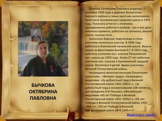 Бычкова Октябрина Павловна родилась 2
сентября 1926 года в деревне Вознесенка
Бирского района в семье крестьян-колхозников.
Закончила Кусекеевскую среднюю школу в 1943
году. Получила аттестат с отличием,
одновременно работая в колхозе , как и все дети
военного времени, работали на сенокосе, вязали
снопы, пололи поля...
Закончила Бирское педучилище и стала
учителем начальных классов. В 1946 году
работала в Кояновской начальной школе. Вышла
замуж за фронтовика Бычкова К.Г. В 1953 году,
работала учителем нач. классов Пеньковской
нач. школы до 1959 года. Затем 27 лет работала
учителем нач. классов в Кусекеевской средней
школе. Воспитала 4 детей. Вдова участника
Великой Отечественной войны.
Награждена многочисленными Почетными
грамотами , «Ветеран труда». Награждена
медалями: «За доблестный труд в Великой
Отечественной войне 1941-1945гг.», «За
доблестный труд в ознаменовании 100-летия со
дня рождения В.И.Ленина», юбилейными
медалями «60 лет Победы в Великой
Отечественной войне 1941-1945гг.», «65 лет
Победы в Великой Отечественной войне 1941-
1945 гг», «70 лет Победы в Великой
Отечественной войне 1941-1945 гг»
БЫЧКОВА
ОКТЯБРИНА
ПАВЛОВНА
Вернуться к списку
 