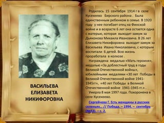 ВАСИЛЬЕВА
ЕЛИЗАВЕТА
НИКИФОРОВНА
Родилась 15 сентября 1914 г в селе
Кусекеево Бирского района . Была
единственным ребенком в семье. В 1920
году у нее погибает отец на Финской
войне и в возрасте 6 лет она остается одна
с матерью, которая выходит замуж за
Дьяконова Михаила Ивановича. В 26 лет
Елизавета Никифоровна выходит замуж за
Васильева Ивана Николаевича, с которым
воспитали 6 детей. Всю жизнь
проработала в колхозе .
Награждена медалью «Мать героиня»,
медалью «За доблестный труд в годы
Великой Отечественной войны»,
юбилейными медалями «30 лет Победы в
Великой Отечественной войне 1941-
1945гг», «40 лет Победы в Великой
Отечественной войне 1941-1945 гг.» .
Умерла 8 мая 1997 года. Похоронена в
селе Кусекеево.
Сергейчева Г. Есть женщины в русских
селеньях… // Победа. – 1994. – сентябрь
(№33). – с. 2.
 
