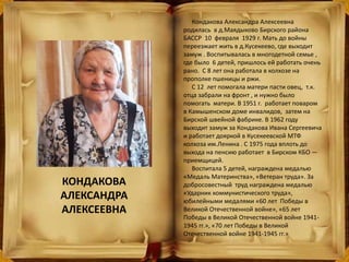 Кондакова Александра Алексеевна
родилась в д.Маядыково Бирского района
БАССР 10 февраля 1929 г. Мать до войны
переезжает жить в д.Кусекеево, где выходит
замуж . Воспитывалась в многодетной семье ,
где было 6 детей, пришлось ей работать очень
рано. С 8 лет она работала в колхозе на
прополке пшеницы и ржи.
С 12 лет помогала матери пасти овец, т.к.
отца забрали на фронт , и нужно было
помогать матери. В 1951 г. работает поваром
в Камышенском доме инвалидов, затем на
Бирской швейной фабрике. В 1962 году
выходит замуж за Кондакова Ивана Сергеевича
и работает дояркой в Кусекеевской МТФ
колхоза им.Ленина . С 1975 года вплоть до
выхода на пенсию работает в Бирском КБО —
приемщицей.
Воспитала 5 детей, награждена медалью
«Медаль Материнства», «Ветеран труда». За
добросовестный труд награждена медалью
«Ударник коммунистического труда»,
юбилейными медалями «60 лет Победы в
Великой Отечественной войне», «65 лет
Победы в Великой Отечественной войне 1941-
1945 гг.», «70 лет Победы в Великой
Отечественной войне 1941-1945 гг.»
КОНДАКОВА
АЛЕКСАНДРА
АЛЕКСЕЕВНА
 
