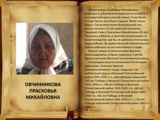 Овчинникова Прасковья Михайловна
родилась в д.Вознесенка Бирского р-на БАССР в
многодетной крестьянской семье. У нее было
четыре брата, она была старшая. Жили очень
бедно. После окончания Вознесенской нач.
школы начала с 15 лет работать в колхозе.
Трудовой стаж у Прасковьи Михайловны 60 лет.
Пришлось работать и простой колхозницей и в
животноводстве, где бы не работала отличалась
трудолюбием. Во время Великой Отечественной
войны работала на лесозаготовках и торфе.
Вышла замуж за Овчинникова Василия
Александровича, в браке родились 4 детей.
Вдова участника Великой Отечественной войны.
Награждена многочисленными Почетными
грамотами, Значком Ударник
Коммунистического труда, медалью «За
доблестный труд в в Великой Отечественной
войне 1941-1945 гг.», юбилейными медалями:
«30 лет Победы в Великой Отечественной войне
1941-1945гг», «40 лет Победы в Великой
Отечественной войне 1941-1945 гг», «60 лет
Победы в Великой Отечественной войне 1941-
1945 гг», «65 лет Победы в Великой
Отечественной войне 1941-1945 гг.» , «70 лет
Победы в Великой Отечественной войне 1941-
1945 гг».
ОВЧИННИКОВА
ПРАСКОВЬЯ
МИХАЙЛОВНА
 