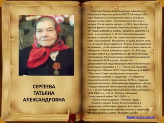 Сергеева Татьяна Александровна родилась в д.
Николаевка Бирского района БАССР 10 января 1931
года. Родилась в многодетной семье у нее было
четыре сестры и брат , воспитывались без отца и
матери. После смерти матери , в 1941 году забрали
отца на фронт и он погиб. Окончила 4 класса и с 10
лет пошла работать в колхоз. Пришлось работать и в
поле , и на сенокосе. С 12 лет стала помощницей
доярки у старшей сестры, через некоторое время
сама стала дояркой. Все работы по дому делали сами
т .к не накого было надеяться. Татьяна Александровна
вспоминает , чтобы вытащить хлеб из печи ставала на
табуретку т.к была маленького роста . В 1955 году
выходит замуж в д. Кусекеево за Сергеева Леонида
Степановича .Почти всю жизнь проработала дояркой
Кусекеевской МТФ к-за им. Ленина. За
добросовестный труд награждена многочисленными
Почетными грамотами в т .ч : «Почетной Грамотой
Башкирского Обкома КПСС, Совета Министров БАССР,
Областного Совета профсоюзов за высокие
показатели в работе ». Медалями : «Победитель
социалистического соревнования 1973г.», «Ударник
девятой пятилетки». Юбилейными медалями « 60 лет
Победы в Великой Отечественной войне 1941-1945
гг.», « 65 лет Победы в Великой Отечественной войне
1941-1945 гг.», « 70 лет Победы в Великой
Отечественной войне 1941-1945гг.»
Татьяна Александровна « Ветеран труда».
Прожив с мужем более 30 лет воспитала 4
прекрасных, заботливых дочерей. Ее старость
проходит в окружении любимых внуков и правнуков,
которые ее очень любят , уважают и ценят.
СЕРГЕЕВА
ТАТЬЯНА
АЛЕКСАНДРОВНА
Вернуться к списку
 