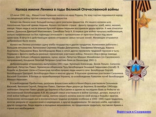 Колхоз имени Ленина в годы Великой Отечественной войны
22 июня 1941 год... Фашистская Германия напала на нашу Родину. По зову партии поднимался народ
на священную войну против озверелых орд фашистов.
Колхоз им.Ленина внес большей вклад в дело разгрома фашистов. Из нашего колхоза шло
пополнение Красной армии людьми. Колхоз поставлял стране - фронту продукты: хлеб, мясо, молоко,
овощи. Наши люди в числе воинов Красной армии первыми восприняли удары врагов. К ним относятся
воины: Дьяконов Дмитрий Максимович, Самойлов Петр А. В первые дни войны началась мобилизация,
сильно накрененные на бок пароходы отплывали с призванными от пристани Бирск под звуки
оркестров. В августе в действующую армию отправили самых лучших коней. Желающих отправится
добровольно было много.
Колхоз им.Ленина усиливал сдачу хлеба государству и других продуктов. Колхозники работали с
большим энтузиастом. Колхозники Сергеева Марфа Дмитриевна, Тимофеева Матильда, Кирина
Анастасия, Порываева Вера, Белобородова Вера и сотни других проявляли трудовой героизм в тылу.
Первыми с фронта прибыли раненые героические участники войны. Начался сбор в фонд помощи
Армии. Для бойцов собирали варежки, чулки, носки. Ляпустин Михаил Михайлович (со Смоленского
направления), Кондаков Леонтий Петрович (участник боев за Ленинград 1941 г).
Добровольцами отправились выпускники 1941 года: Кузнецов Александр, Зинов Лукьян. Салангин
Дмитрий, Ляпустин Павел. Героически обороняли Тулу Белобородов Геннадий Гаврилович (погиб). В
борьбе за Донские степи и Сталинград погибли лучшие люди нашего села: Белобородо Сергей,
Белобородов Григорий, Белобородов Иван и многие другие. В Курском сражении участвовал Сальников
Василий Осипович. В битвах за правобережную Украину, за освобождение Румынии погиб Белобородов
Михаил Иванович.
В освобождение Прибалтики, разгрома фашистских войск в Кенигсберге участвовали Сальников
Василий, Васильев Сергей, Ляпустин Павел, Овечкин Иван дошли до Берлина. В сентябре 1945года
лейтенант Ляпустин Павел дошел до Берлина и был ранен в одном из последних боев за Рейхстаг из
воспоминаний Белобородова А.И. Из каждой семьи участвовали в войне сыновья, дочери, мужья и в
этой войне победил Советский народ, жители нашего колхоза внесли свой вклад в борьбу с врагом.
Колхозники непокладая рук в исключительно трудных условиях особенно в 1943- 1945 годов трудились,
многие умирали от недомогания и недоедания, а другие выдерживали. Не хватало хлеба, картофеля
других продуктов. Люди ходили в холщевых мешковинах, но продолжали трудиться, поставляя Армии и
стране все необходимое.
Вернуться в Содержание
 