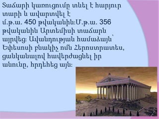 Տաճարի կառուցումը տևել է հարյուր
տարի և ավարտվել է
մ.թ.ա. 450 թվականին։Մ.թ.ա. 356
թվականին Արտեմիսի տաճարն
այրվեց։ Ավանդության համաձայն՝
Եփեսոսի բնակիչ ոմն Հերոստրատես,
ցանկանալով հավերժացնել իր
անունը, հրդեհեց այն։
 