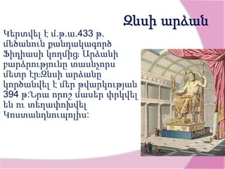 Զևսի արձան
Կերտվել է մ.թ.ա.433 թ.
մեծանուն քանդակագործ
Ֆիդիասի կողմից։ Արձանի
բարձրությունը տասնչորս
մետր էր։Զևսի արձանը
կործանվել է մեր թվարկության
394 թ:Նրա որոշ մասեր փրկվել
են ու տեղափոխվել
Կոստանդնուպոլիս:
 