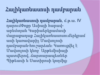 Հալիկառնասոսի դամբարան
Հալիկառնասոսի դամբարան, մ.թ.ա. IV
դարումՓոքր Ասիայի հարավ-
արևմտյան Կարիաերկրամասի
մայրաքաղաք Հալիկառնասոսումերկրամ
ասի կառավարիչ Մավսոլոսի
դամբարան-հուշարձան։ Կառուցվել է
Մավսոլոսի կնոջ՝ Արթեմիսիայի
պատվերով, ճարտարապետներ
Պիթեասի և Սատիրոսի կողմից։
 