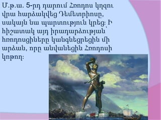 Մ.թ.ա. 5-րդ դարում Հռոդոս կղզու
վրա հարձակվեց Դեմետրիոսը,
սակայն նա պարտություն կրեց։ Ի
հիշատակ այդ իրադարձության՝
հռոդոսցիները կանգնեցրեցին մի
արձան, որը անվանեցին Հռոդոսի
կոթող։
 