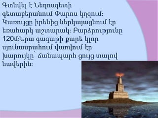 Գտնվել է Նեղոսգետի
գետաբերանում Փարոս կղզում։
Կառույցը իրենից ներկայացնում էր
եռահարկ աշտարակ։ Բարձրությունը
120մ։Նրա գագաթի քարե կլոր
սյունասրահում վառվում էր
խարույկը՝ ճանապարհ ցույց տալով
նավերին։
 