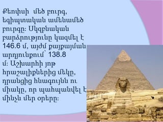Քեոփսի մեծ բուրգ,
եգիպտական ամենամեծ
բուրգը։ Սկզբնական
բարձրությունը կազմել է
146.6 մ, այժմ քայքայման
արդյունքում՝ 138.8
մ։ Աշխարհի յոթ
հրաշալիքներից մեկը,
դրանցից հնագույնն ու
միակը, որ պահպանվել է
մինչև մեր օրերը։
 