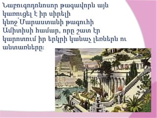 Նաբուգոդոնոսոր թագավորն այն
կառուցել է իր սիրելի
կնոջ՝Մարաստանի թագուհի
Ամիտիսի համար, որը շատ էր
կարոտում իր երկրի կանաչ լեռներն ու
անտառները։
 