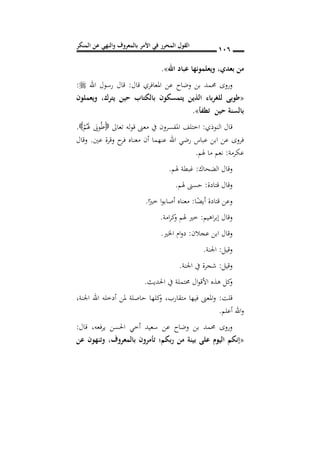 ‫المنكر‬ ‫عن‬ ‫والنهي‬ ‫بالمعروف‬ ‫األمر‬ ‫في‬ ‫المحرر‬ ‫القول‬ 016
‫بعد‬ ‫من‬,‫عباد‬ ‫ويعلمونها‬‫اهلل‬».
‫قال‬ ‫املعافري‬ ‫عن‬ ‫وضاح‬ ‫بن‬ ‫حممد‬ ‫وروى‬:‫اهلل‬ ‫رسول‬ ‫قال‬:
«‫يترك‬ ‫حين‬ ‫بالكتاب‬ ‫يتمسكون‬ ‫الذين‬ ‫باس‬‫ر‬‫للغ‬ ‫طوبى‬,‫ويعملون‬
‫تطفأ‬ ‫حين‬ ‫بالسنة‬».
‫النوذي‬ ‫قال‬:‫تعاىل‬ ‫له‬‫و‬‫ق‬ ‫معىن‬ ‫يف‬ ‫املفسرون‬ ‫اختلف‬ْ‫م‬َُ‫هل‬ َ‫وَب‬ُ‫ط‬.
‫عني‬ ‫وقرة‬ ‫ح‬‫فر‬ ‫معناه‬ ‫أن‬ ‫عنهما‬ ‫اهلل‬ ‫رضي‬ ‫عباس‬ ‫ابن‬ ‫عن‬ ‫فروى‬.‫وقال‬
‫ع‬‫كرمة‬:‫هلم‬ ‫ما‬ ‫نعم‬.
‫الضحاك‬ ‫وقال‬:‫هلم‬ ‫غبطة‬.
‫قتادة‬ ‫وقال‬:‫هلم‬ ‫حسىن‬.
‫ا‬ً‫أيض‬ ‫قتادة‬ ‫وعن‬:‫ا‬ً‫خري‬ ‫ا‬‫و‬‫أصاب‬ ‫معناه‬.
‫اهيم‬‫ر‬‫إب‬ ‫وقال‬:‫امة‬‫ر‬‫ك‬‫و‬ ‫هلم‬ ‫خري‬.
‫عجالن‬ ‫ابن‬ ‫وقال‬:‫اخلري‬ ‫ام‬‫و‬‫د‬.
‫وقيل‬:‫اجلنة‬.
‫وقيل‬:‫اجلنة‬ ‫يف‬ ‫شجرة‬.
‫احلديث‬ ‫يف‬ ‫حمتملة‬ ‫ال‬‫و‬‫األق‬ ‫هذه‬ ‫كل‬‫و‬.
‫قلت‬:‫متقارب‬ ‫فيها‬ ‫املعىن‬‫و‬,‫كله‬‫و‬‫اجلنة‬ ‫اهلل‬ ‫أدخله‬ ‫ملن‬ ‫حاصلة‬ ‫ا‬,
‫أعلم‬ ‫اهلل‬‫و‬.
‫قال‬ ,‫فعه‬‫ر‬‫ي‬ ‫احلسن‬ ‫أخي‬ ‫سعيد‬ ‫عن‬ ‫وضاح‬ ‫بن‬ ‫حممد‬ ‫وروى‬:
«‫بالمعروف‬ ‫تأمرون‬ ‫ربكم؛‬ ‫من‬ ‫بينة‬ ‫على‬ ‫اليو‬ ‫إنكم‬,‫عن‬ ‫وتنهون‬
 