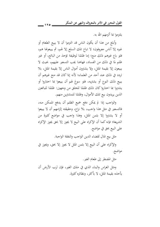 ‫المنكر‬ ‫عن‬ ‫والنهي‬ ‫بالمعروف‬ ‫األمر‬ ‫في‬ ‫المحرر‬ ‫القول‬
015
‫به‬ ‫اهلل‬ ‫ألزمهم‬ ‫مبا‬ ‫ا‬‫و‬‫يلتزم‬.
‫أو‬ ‫الطعام‬ ‫يبيع‬ ‫ال‬ ‫أن‬ ‫ا‬‫و‬‫التزم‬ ‫قد‬ ‫الناس‬ ‫يكون‬ ‫أن‬ ‫هذا‬ ‫من‬ ‫أبلغ‬‫و‬
‫إال‬ ‫غريه‬‫أناس‬‫ال‬ ‫معروفون؛‬‫هلم‬ ‫إال‬ ‫السلع‬ ‫تلك‬ ‫تباع‬,‫هم‬ ‫يبيعوهنا‬ ‫مث‬,
‫ا‬ً‫ظلم‬ ‫إما‬ ‫منع؛‬ ‫ذلك‬ ‫غريهم‬ ‫باع‬ ‫فلو‬‫البائع‬ ‫من‬ ‫تؤخذ‬ ‫لوظيفة‬,‫غري‬ ‫أو‬
‫الفساد‬ ‫من‬ ‫ذلك‬ ‫يف‬ ‫ملا‬ ‫ظلم‬,‫فهاهن‬‫ا‬‫عليهم‬ ‫التسعري‬ ‫جيب‬,‫ال‬ ‫حبيث‬
‫املثل‬ ‫بقيمة‬ ‫إال‬ ‫يبيعون‬,‫املثل‬ ‫بقيمة‬ ‫إال‬ ‫الناس‬ ‫ال‬‫و‬‫أم‬ ‫يشرتون‬ ‫وال‬,‫بال‬
‫أن‬ ‫غريهم‬ ‫منع‬ ‫قد‬ ‫كان‬ ‫إذا‬ ‫ألنه‬ ‫العلماء؛‬ ‫من‬ ‫أحد‬ ‫عند‬ ‫ذلك‬ ‫يف‬ ‫تردد‬
‫يشرتيه‬ ‫أو‬ ‫النوع‬ ‫ذلك‬ ‫يبيع‬,‫هل‬ ‫سوغ‬ ‫فلو‬‫أو‬ ‫ا‬‫و‬‫اختار‬ ‫مبا‬ ‫ا‬‫و‬‫يبيع‬ ‫أن‬ ‫م‬
‫وجهني‬ ‫من‬ ‫للخلق‬ ‫ا‬ً‫ظلم‬ ‫ذلك‬ ‫كان‬ ‫ا‬‫و‬‫اختار‬ ‫مبا‬ ‫ا‬‫و‬‫يشرت‬:‫للبائعني‬ ‫ا‬ً‫ظلم‬
‫ال‬‫و‬‫األم‬ ‫تلك‬ ‫بيع‬ ‫يدون‬‫ر‬‫ي‬ ‫الذين‬,‫منهم‬ ‫للمشرتين‬ ‫ا‬ً‫وظلم‬.
‫منه‬ ‫املمكن‬ ‫يدفع‬ ‫أن‬ ‫الظلم‬ ‫مجيع‬ ‫دفع‬ ‫ميكن‬ ‫مل‬ ‫إذا‬ ‫اجب‬‫و‬‫ال‬‫و‬,
‫اجب‬‫و‬ ‫هذا‬ ‫مثل‬ ‫يف‬ ‫فالتسعري‬,‫اع‬‫ز‬‫ن‬ ‫بال‬,‫ال‬ ‫أن‬ ‫امهم‬‫ز‬‫إل‬ ‫وحقيقته‬‫ا‬‫و‬‫يبيع‬
‫املثل‬ ‫بثمن‬ ‫إال‬ ‫ا‬‫و‬‫يشرت‬ ‫ال‬ ‫أو‬,‫من‬ ‫كثرية‬ ‫اضع‬‫و‬‫م‬ ‫يف‬ ‫اجب‬‫و‬ ‫وهذا‬
‫اه‬‫ر‬‫اإلك‬ ‫جيوز‬ ‫حبق‬ ‫إال‬ ‫جيوز‬ ‫ال‬ ‫البيع‬ ‫على‬ ‫اه‬‫ر‬‫اإلك‬ ‫أن‬ ‫كما‬‫فإنه‬ ‫يعة؛‬‫ر‬‫الش‬
‫اضع‬‫و‬‫م‬ ‫يف‬ ‫حبق‬ ‫البيع‬ ‫على‬.
‫اجبة‬‫و‬‫ال‬ ‫النفقة‬‫و‬ ‫اجب‬‫و‬‫ال‬ ‫الدين‬ ‫لقضاء‬ ‫املال‬ ‫بيع‬ ‫مثل‬.
‫حب‬ ‫إال‬ ‫جيوز‬ ‫ال‬ ‫املثل‬ ‫بثمن‬ ‫إال‬ ‫البيع‬ ‫أن‬ ‫على‬ ‫اه‬‫ر‬‫اإلك‬‫و‬‫ق‬,‫يف‬ ‫وجيوز‬
‫اضع‬‫و‬‫م‬.
‫الغري‬ ‫طعام‬ ‫إىل‬ ‫املضطر‬ ‫مثل‬.
‫الغري‬ ‫ملك‬ ‫يف‬ ‫الذي‬ ‫البناء‬‫و‬ ‫اس‬‫ر‬‫الغ‬ ‫ومثل‬,‫أن‬ ‫األرض‬ ‫لرب‬ ‫فإن‬
‫املثل‬ ‫بقيمة‬ ‫يأخذه‬,‫بأكثر‬ ‫ال‬,‫كثرية‬‫ونظائره‬.
 