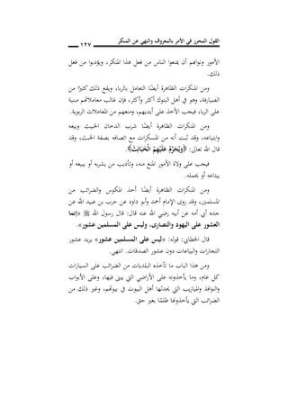 ‫المنكر‬ ‫عن‬ ‫والنهي‬ ‫بالمعروف‬ ‫األمر‬ ‫في‬ ‫المحرر‬ ‫القول‬
017
‫املنكر‬ ‫هذا‬ ‫فعل‬ ‫من‬ ‫الناس‬ ‫ا‬‫و‬‫مينع‬ ‫أن‬ ‫اهبم‬‫و‬‫ون‬ ‫األمور‬,‫فعل‬ ‫من‬ ‫ا‬‫و‬‫ويؤدب‬
‫ذلك‬.
‫املنك‬ ‫ومن‬‫با‬‫ر‬‫بال‬ ‫التعامل‬ ‫ا‬ً‫أيض‬ ‫الظاهرة‬ ‫ات‬‫ر‬,‫من‬ ‫ا‬ً‫كثري‬ ‫ذلك‬ ‫ويقع‬
‫الصيارفة‬,‫أكثر‬‫و‬ ‫أكثر‬ ‫البنوك‬ ‫أهل‬ ‫يف‬ ‫وهو‬,‫فإ‬‫مبنية‬ ‫معامالهتم‬ ‫غالب‬ ‫ن‬
‫با‬‫ر‬‫ال‬ ‫على‬,‫أيديهم‬ ‫على‬ ‫األخذ‬ ‫فيجب‬,‫املع‬ ‫من‬ ‫ومنعهم‬‫بوية‬‫ر‬‫ال‬ ‫امالت‬.
‫وبيعه‬ ‫اخلبيث‬ ‫الدخان‬ ‫شرب‬ ‫ا‬ً‫أيض‬ ‫الظاهرة‬ ‫ات‬‫ر‬‫املنك‬ ‫ومن‬
‫ابتياعه‬‫و‬,‫اخلبث‬ ‫بصفة‬ ‫اتصافه‬ ‫مع‬ ‫ات‬‫ر‬‫املسك‬ ‫من‬ ‫أنه‬ ‫ثبت‬ ‫وقد‬,‫وقد‬
‫تعاىل‬ ‫اهلل‬ ‫قال‬:َ‫ث‬ِ‫ائ‬َ‫ب‬َ ْ‫ل‬‫ا‬ ُ‫م‬ِ‫ه‬ْ‫ي‬َ‫ل‬َ‫ع‬ ُِ‫ر‬َ‫ح‬ُ‫ي‬َ‫و‬.
‫منه‬ ‫املنع‬ ‫األمور‬ ‫والة‬ ‫على‬ ‫فيجب‬,‫أو‬ ‫يبيعه‬ ‫أو‬ ‫به‬‫ر‬‫يش‬ ‫من‬ ‫وتأديب‬
‫حيمله‬ ‫أو‬ ‫يبتاعه‬.
‫من‬ ‫ائب‬‫ر‬‫الض‬‫و‬ ‫املكوس‬ ‫أخذ‬ ‫ا‬ً‫أيض‬ ‫الظاهرة‬ ‫ات‬‫ر‬‫املنك‬ ‫ومن‬
‫املسلمني‬,‫عن‬ ‫اهلل‬ ‫عبيد‬ ‫بن‬ ‫حرب‬ ‫عن‬ ‫داود‬ ‫أبو‬‫و‬ ‫أمحد‬ ‫اإلمام‬ ‫روى‬ ‫وقد‬
‫قال‬ ‫عنه‬ ‫اهلل‬ ‫رضي‬ ‫أبيه‬ ‫عن‬ ‫أمه‬ ‫أيب‬ ‫جده‬:‫اهلل‬ ‫رسول‬ ‫قال‬«‫إنما‬
‫والنصارد‬ ‫اليهود‬ ‫على‬ ‫العشور‬,‫عشور‬ ‫المسلمين‬ ‫على‬ ‫وليس‬».
‫اخلطايب‬ ‫قال‬:‫له‬‫و‬‫ق‬:«‫على‬ ‫ليس‬‫عشور‬ ‫المسلمين‬»‫عشور‬ ‫يد‬‫ر‬‫ي‬
‫الصدقات‬ ‫عشور‬ ‫دون‬ ‫البياعات‬‫و‬ ‫ات‬‫ر‬‫التجا‬.‫انتهى‬.
‫ات‬‫ر‬‫السيا‬ ‫على‬ ‫ائب‬‫ر‬‫الض‬ ‫من‬ ‫البلديات‬ ‫تأخذه‬ ‫ما‬ ‫الباب‬ ‫هذا‬ ‫ومن‬
‫عام‬ ‫كل‬,‫فيها‬ ‫يبىن‬ ‫اليت‬ ‫اضي‬‫ر‬‫األ‬ ‫على‬ ‫يأخذونه‬ ‫وما‬,‫اب‬‫و‬‫األب‬ ‫وعلى‬
‫بيوهتم‬ ‫يف‬ ‫البيوت‬ ‫أهل‬ ‫حيدثها‬ ‫اليت‬ ‫يب‬‫ز‬‫امليا‬‫و‬ ‫افذ‬‫و‬‫الن‬‫و‬,‫من‬ ‫ذلك‬ ‫وغري‬
‫ا‬‫ر‬‫الض‬‫حق‬ ‫بغري‬ ‫ا‬ً‫ظلم‬ ‫يأخذوهنا‬ ‫اليت‬ ‫ئب‬.
 