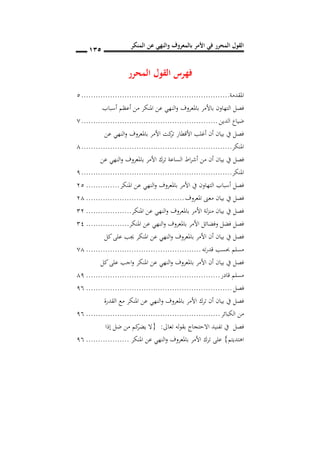 ‫المنكر‬ ‫عن‬ ‫والنهي‬ ‫بالمعروف‬ ‫األمر‬ ‫في‬ ‫المحرر‬ ‫القول‬
015
‫المحرر‬ ‫القول‬ ‫فهرس‬
‫امل‬‫قد‬‫م‬‫ة‬..............................................................5
‫أع‬ ‫من‬ ‫املنكر‬ ‫عن‬ ‫النهي‬‫و‬ ‫باملعروف‬ ‫باألمر‬ ‫التهاون‬ ‫فصل‬‫أسباب‬ ‫ظم‬
‫الدين‬ ‫ضياع‬.........................................................7
‫عن‬ ‫النهي‬‫و‬ ‫باملعروف‬ ‫األمر‬ ‫كت‬‫تر‬ ‫األقطار‬ ‫أغلب‬ ‫أن‬ ‫بيان‬ ‫يف‬ ‫فصل‬
‫املنكر‬...............................................................3
‫األم‬ ‫ترك‬ ‫الساعة‬ ‫اط‬‫ر‬‫أش‬ ‫من‬ ‫أن‬ ‫بيان‬ ‫يف‬ ‫فصل‬‫عن‬ ‫النهي‬‫و‬ ‫باملعروف‬ ‫ر‬
‫املنكر‬...............................................................9
‫املنكر‬ ‫عن‬ ‫النهي‬‫و‬ ‫باملعروف‬ ‫األمر‬ ‫يف‬ ‫التهاون‬ ‫أسباب‬ ‫فصل‬..............55
‫املعروف‬ ‫معىن‬ ‫بيان‬ ‫يف‬ ‫فصل‬.........................................53
‫املنكر‬ ‫عن‬ ‫النهي‬‫و‬ ‫باملعروف‬ ‫األمر‬ ‫لة‬‫ز‬‫من‬ ‫بيان‬ ‫يف‬ ‫فصل‬...................15
‫املنكر‬ ‫عن‬ ‫النهي‬‫و‬ ‫باملعروف‬ ‫األمر‬ ‫وفضائل‬ ‫فضل‬ ‫فصل‬..................13
‫كل‬‫على‬ ‫جيب‬ ‫املنكر‬ ‫عن‬ ‫النهي‬‫و‬ ‫باملعروف‬ ‫األمر‬ ‫أن‬ ‫بيان‬ ‫يف‬ ‫فصل‬
‫ته‬‫ر‬‫قد‬ ‫حبسب‬ ‫مسلم‬................................................73
‫كل‬‫على‬ ‫اجب‬‫و‬ ‫املنكر‬ ‫عن‬ ‫النهي‬‫و‬ ‫باملعروف‬ ‫األمر‬ ‫أن‬ ‫بيان‬ ‫يف‬ ‫فصل‬
‫قادر‬ ‫مسلم‬........................................................39
‫فصل‬.............................................................99
‫القدرة‬ ‫مع‬ ‫املنكر‬ ‫عن‬ ‫النهي‬‫و‬ ‫باملعروف‬ ‫األمر‬ ‫ترك‬ ‫أن‬ ‫بيان‬ ‫يف‬ ‫فصل‬
‫الكبائر‬ ‫من‬........................................................99
‫تعاىل‬ ‫بقوله‬ ‫االحتجاج‬ ‫تفنيد‬ ‫يف‬ ‫فصل‬:{‫إذا‬ ‫ضل‬ ‫من‬ ‫كم‬‫يضر‬ ‫ال‬
‫اهتديتم‬}‫املنكر‬ ‫عن‬ ‫النهي‬‫و‬ ‫باملعروف‬ ‫األمر‬ ‫ترك‬ ‫على‬..................99
 