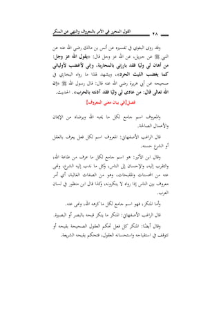 ‫المنكر‬ ‫عن‬ ‫والنهي‬ ‫بالمعروف‬ ‫األمر‬ ‫في‬ ‫المحرر‬ ‫القول‬ 18
‫عن‬ ‫عنه‬ ‫اهلل‬ ‫رضي‬ ‫مالك‬ ‫بن‬ ‫أنس‬ ‫عن‬ ‫تفسريه‬ ‫يف‬ ‫البغوي‬ ‫روى‬ ‫وقد‬
‫النيب‬‫قال‬ ‫وجل‬ ‫عز‬ ‫اهلل‬ ‫عن‬ ,‫يل‬‫رب‬‫ج‬ ‫عن‬:«‫وجل‬ ‫عز‬ ‫اهلل‬ ‫يقول‬:
‫بالمحاربة‬ ‫بارزني‬ ‫فقد‬ ‫ا‬ً‫ولي‬ ‫لي‬ ‫أهان‬ ‫من‬,‫ألوليائي‬ ‫ألغضب‬ ‫وإني‬
‫ا‬ ‫يغضب‬ ‫كما‬‫الحرد‬ ‫لليث‬»‫يف‬ ‫البخاري‬ ‫اه‬‫و‬‫ر‬ ‫ما‬ ‫هلذا‬ ‫ويشهد‬ ,
‫قال‬ ‫عنه‬ ‫اهلل‬ ‫رضي‬ ‫يرة‬‫ر‬‫ه‬ ‫أيب‬ ‫عن‬ ‫صحيحه‬:‫اهلل‬ ‫رسول‬ ‫قال‬«‫إن‬
‫قال‬ ‫تعالى‬ ‫اهلل‬:‫فقد‬ ‫ا‬ً‫ولي‬ ‫لي‬ ‫عادد‬ ‫من‬‫آذنته‬‫بالحرب‬».‫احلديث‬.
‫فصل‬{‫المعروف‬ ‫معنى‬ ‫بيان‬ ‫في‬}
‫اإلميان‬ ‫من‬ ‫ويرضاه‬ ‫اهلل‬ ‫حيبه‬ ‫ما‬ ‫لكل‬ ‫جامع‬ ‫اسم‬ ‫املعروف‬‫و‬
‫الصاحلة‬ ‫األعمال‬‫و‬.
‫األصفهاين‬ ‫اغب‬‫ر‬‫ال‬ ‫قال‬:‫بالعقل‬ ‫يعرف‬ ‫فعل‬ ‫لكل‬ ‫اسم‬ ‫املعروف‬
‫حسنه‬ ‫ع‬‫الشر‬ ‫أو‬.
‫األثري‬ ‫ابن‬ ‫وقال‬:‫اهلل‬ ‫طاعة‬ ‫من‬ ‫عرف‬ ‫ما‬ ‫لكل‬ ‫جامع‬ ‫اسم‬ ‫هو‬,
‫إليه‬ ‫التقرب‬‫و‬,‫ع‬‫الشر‬ ‫إليه‬ ‫ندب‬ ‫ما‬ ‫كل‬‫و‬ ,‫الناس‬ ‫إىل‬ ‫اإلحسان‬‫و‬,‫وهنى‬
‫املقبحات‬‫و‬ ‫احملسنات‬ ‫من‬ ‫عنه‬,‫الغالبة‬ ‫الصفات‬ ‫من‬ ‫وهو‬,‫أمر‬ ‫أي‬
‫الن‬ ‫بني‬ ‫معروف‬‫لسان‬ ‫يف‬ ‫منظور‬ ‫ابن‬ ‫قال‬ ‫كذا‬‫و‬ ,‫ينكرونه‬ ‫ال‬ ‫اه‬‫و‬‫ر‬ ‫إذا‬ ‫اس‬
‫العرب‬.
‫املنكر‬ ‫أما‬‫و‬,‫اهلل‬ ‫كرهه‬‫ما‬ ‫لكل‬ ‫جامع‬ ‫اسم‬ ‫فهو‬,‫عنه‬ ‫وهنى‬.
‫األصفهاين‬ ‫اغب‬‫ر‬‫ال‬ ‫قال‬:‫البصرية‬ ‫أو‬ ‫بالبصر‬ ‫قبحه‬ ‫ينكر‬ ‫ما‬ ‫املنكر‬.
‫ا‬ً‫أيض‬ ‫وقال‬:‫أو‬ ‫بقبحه‬ ‫الصحيحة‬ ‫العقول‬ ‫حتكم‬ ‫فعل‬ ‫كل‬ ‫املنكر‬
‫استحسانه‬‫و‬ ‫استقباحه‬ ‫يف‬ ‫تتوقف‬‫العقول‬,‫يعة‬‫ر‬‫الش‬ ‫بقبحه‬ ‫فتحكم‬.
 